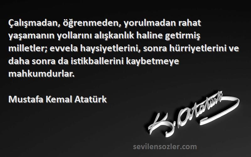Mustafa Kemal Atatürk Sözleri 
Çalışmadan, öğrenmeden, yorulmadan rahat yaşamanın yollarını alışkanlık haline getirmiş milletler; evvela haysiyetlerini, sonra hürriyetlerini ve daha sonra da istikballerini kaybetmeye mahkumdurlar.