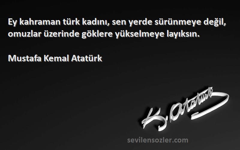 Mustafa Kemal Atatürk Sözleri 
Ey kahraman türk kadını, sen yerde sürünmeye değil, omuzlar üzerinde göklere yükselmeye layıksın.