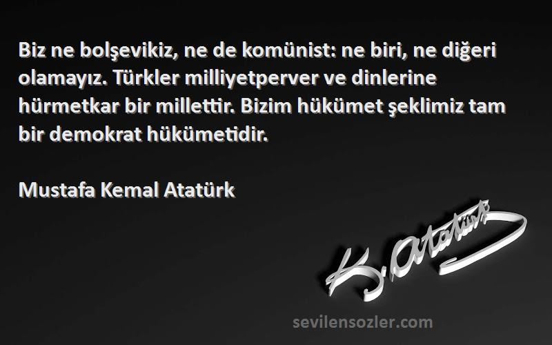 Mustafa Kemal Atatürk Sözleri 
Biz ne bolşevikiz, ne de komünist: ne biri, ne diğeri olamayız. Türkler milliyetperver ve dinlerine hürmetkar bir millettir. Bizim hükümet şeklimiz tam bir demokrat hükümetidir.