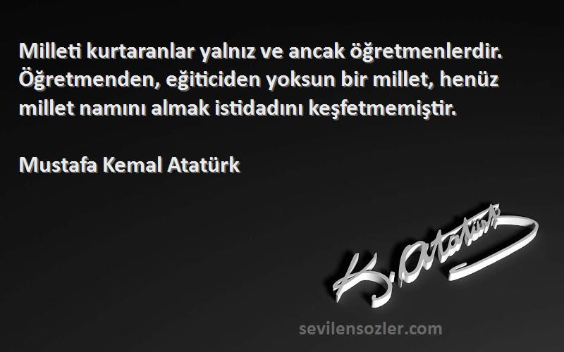 Mustafa Kemal Atatürk Sözleri 
Milleti kurtaranlar yalnız ve ancak öğretmenlerdir. Öğretmenden, eğiticiden yoksun bir millet, henüz millet namını almak istidadını keşfetmemiştir.