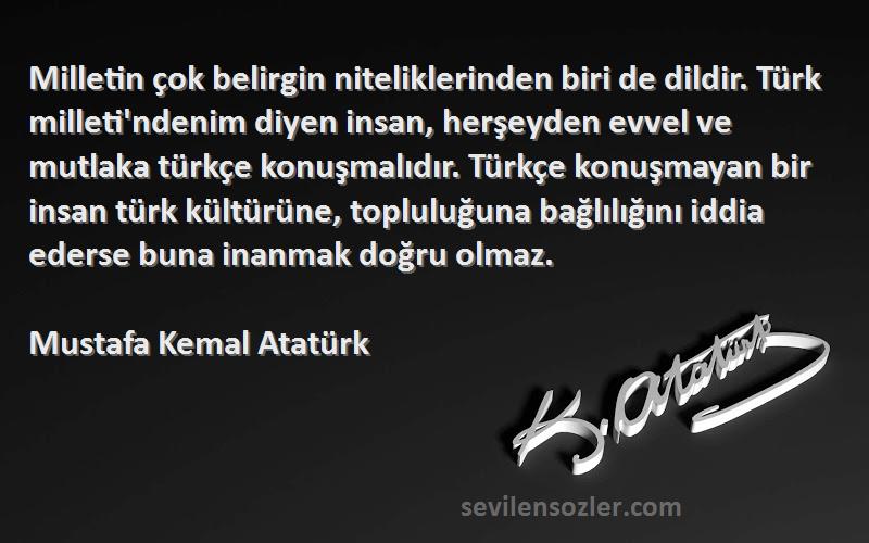 Mustafa Kemal Atatürk Sözleri 
Milletin çok belirgin niteliklerinden biri de dildir. Türk milleti'ndenim diyen insan, herşeyden evvel ve mutlaka türkçe konuşmalıdır. Türkçe konuşmayan bir insan türk kültürüne, topluluğuna bağlılığını iddia ederse buna inanmak doğru olmaz.