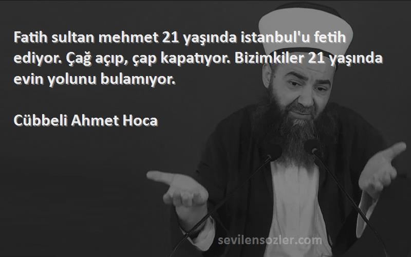 Cübbeli Ahmet Hoca Sözleri 
Fatih sultan mehmet 21 yaşında istanbul'u fetih ediyor. Çağ açıp, çap kapatıyor. Bizimkiler 21 yaşında evin yolunu bulamıyor.