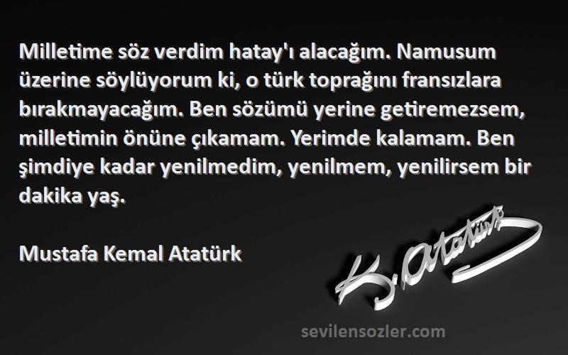 Mustafa Kemal Atatürk Sözleri 
Milletime söz verdim hatay'ı alacağım. Namusum üzerine söylüyorum ki, o türk toprağını fransızlara bırakmayacağım. Ben sözümü yerine getiremezsem, milletimin önüne çıkamam. Yerimde kalamam. Ben şimdiye kadar yenilmedim, yenilmem, yenilirsem bir dakika yaş.