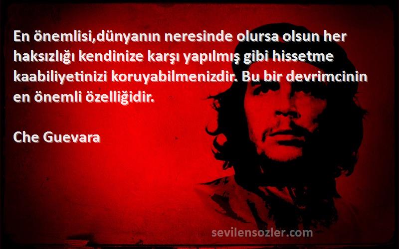 Che Guevara Sözleri 
En önemlisi,dünyanın neresinde olursa olsun her haksızlığı kendinize karşı yapılmış gibi hissetme kaabiliyetinizi koruyabilmenizdir. Bu bir devrimcinin en önemli özelliğidir.