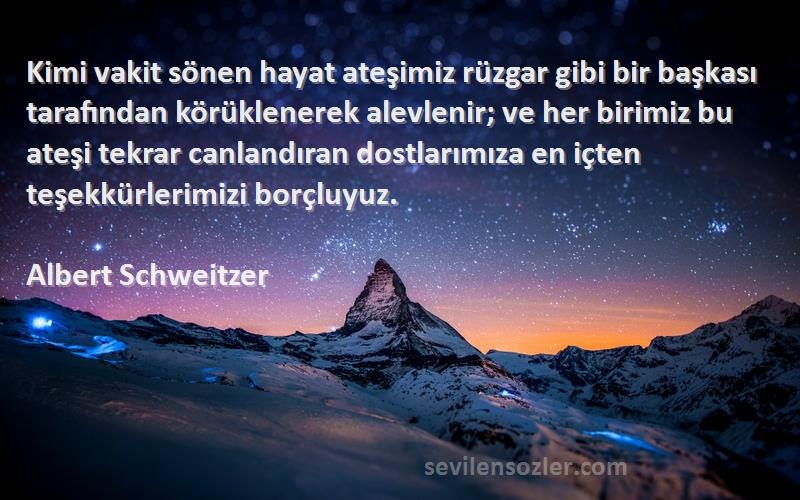 Albert Schweitzer Sözleri 
Kimi vakit sönen hayat ateşimiz rüzgar gibi bir başkası tarafından körüklenerek alevlenir; ve her birimiz bu ateşi tekrar canlandıran dostlarımıza en içten teşekkürlerimizi borçluyuz.
