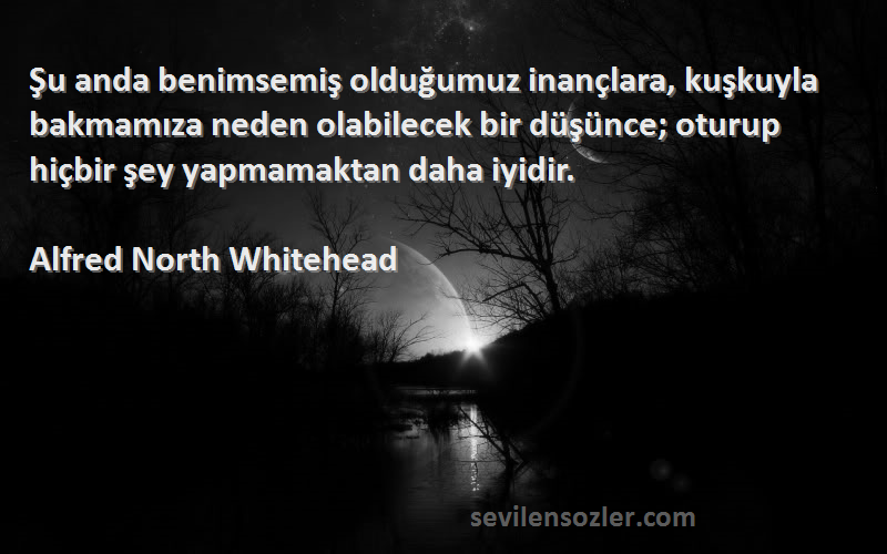 Alfred North Whitehead Sözleri 
Şu anda benimsemiş olduğumuz inançlara, kuşkuyla bakmamıza neden olabilecek bir düşünce; oturup hiçbir şey yapmamaktan daha iyidir.