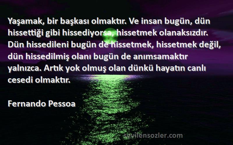 Fernando Pessoa Sözleri 
Yaşamak, bir başkası olmaktır. Ve insan bugün, dün hissettiği gibi hissediyorsa, hissetmek olanaksızdır. Dün hissedileni bugün de hissetmek, hissetmek değil, dün hissedilmiş olanı bugün de anımsamaktır yalnızca. Artık yok olmuş olan dünkü hayatın canlı cesedi olmaktır.