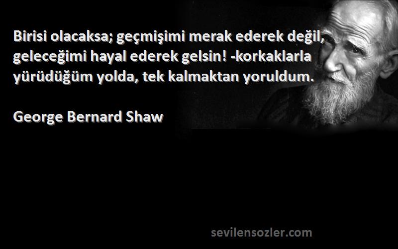 George Bernard Shaw Sözleri 
Birisi olacaksa; geçmişimi merak ederek değil, geleceğimi hayal ederek gelsin! -korkaklarla yürüdüğüm yolda, tek kalmaktan yoruldum.