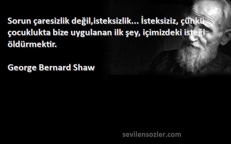 George Bernard Shaw Sözleri 
Sorun çaresizlik değil,isteksizlik... İsteksiziz, çünkü çocuklukta bize uygulanan ilk şey, içimizdeki isteği öldürmektir.