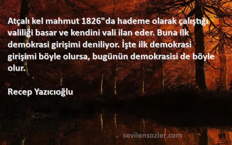 Recep Yazıcıoğlu Sözleri 
Atçalı kel mahmut 1826da hademe olarak çalıştığı valiliği basar ve kendini vali ilan eder. Buna ilk demokrasi girişimi deniliyor. İşte ilk demokrasi girişimi böyle olursa, bugünün demokrasisi de böyle olur.