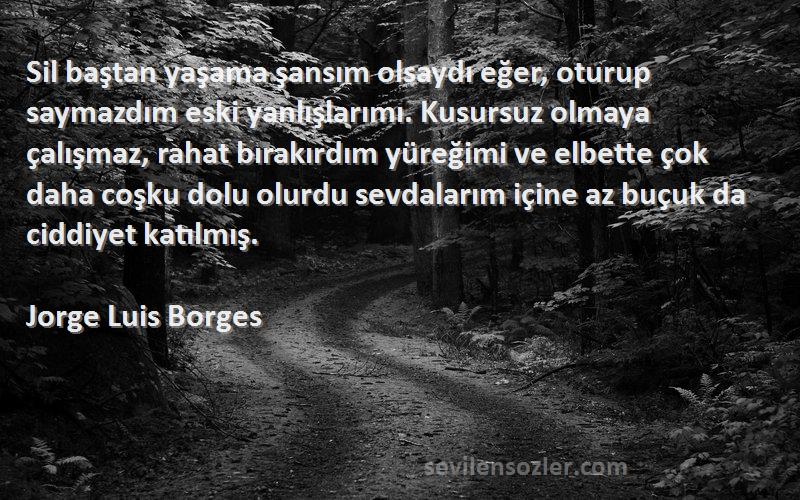 Jorge Luis Borges Sözleri 
Sil baştan yaşama şansım olsaydı eğer, oturup saymazdım eski yanlışlarımı. Kusursuz olmaya çalışmaz, rahat bırakırdım yüreğimi ve elbette çok daha coşku dolu olurdu sevdalarım içine az buçuk da ciddiyet katılmış.