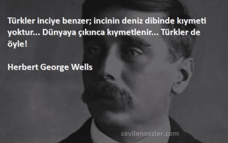 Herbert George Wells Sözleri 
Türkler inciye benzer; incinin deniz dibinde kıymeti yoktur... Dünyaya çıkınca kıymetlenir... Türkler de öyle!