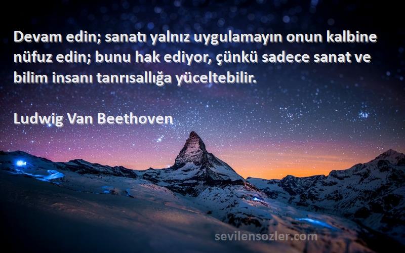 Ludwig Van Beethoven Sözleri 
Devam edin; sanatı yalnız uygulamayın onun kalbine nüfuz edin; bunu hak ediyor, çünkü sadece sanat ve bilim insanı tanrısallığa yüceltebilir.