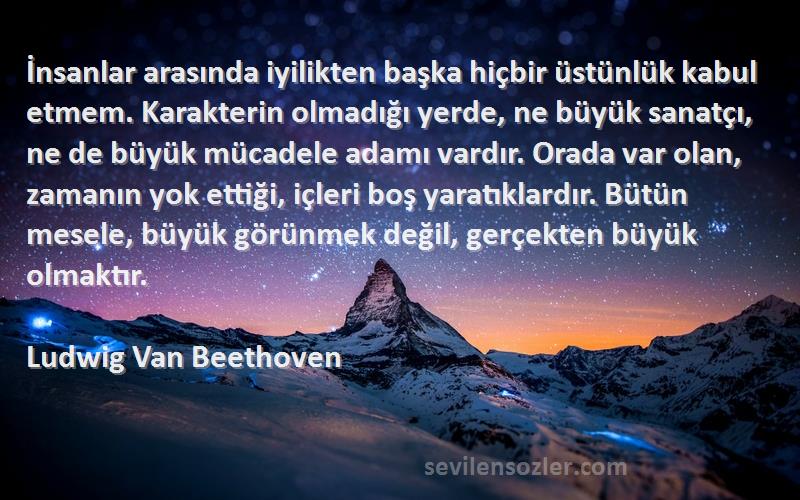 Ludwig Van Beethoven Sözleri 
İnsanlar arasında iyilikten başka hiçbir üstünlük kabul etmem. Karakterin olmadığı yerde, ne büyük sanatçı, ne de büyük mücadele adamı vardır. Orada var olan, zamanın yok ettiği, içleri boş yaratıklardır. Bütün mesele, büyük görünmek değil, gerçekten büyük olmaktır.