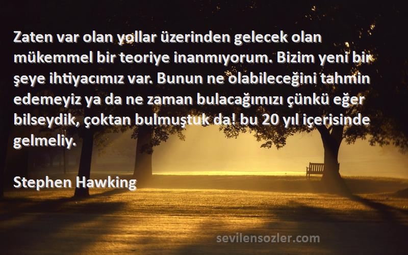 Stephen Hawking Sözleri 
Zaten var olan yollar üzerinden gelecek olan mükemmel bir teoriye inanmıyorum. Bizim yeni bir şeye ihtiyacımız var. Bunun ne olabileceğini tahmin edemeyiz ya da ne zaman bulacağımızı çünkü eğer bilseydik, çoktan bulmuştuk da! bu 20 yıl içerisinde gelmeliy.