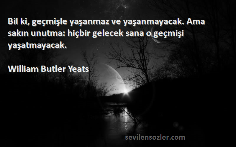 William Butler Yeats Sözleri 
Bil ki, geçmişle yaşanmaz ve yaşanmayacak. Ama sakın unutma: hiçbir gelecek sana o geçmişi yaşatmayacak.