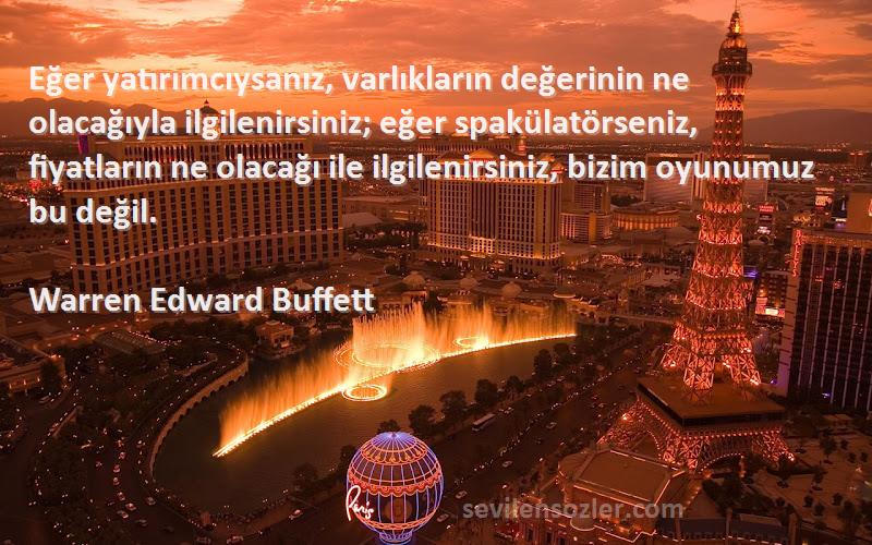 Warren Edward Buffett Sözleri 
Eğer yatırımcıysanız, varlıkların değerinin ne olacağıyla ilgilenirsiniz; eğer spakülatörseniz, fiyatların ne olacağı ile ilgilenirsiniz, bizim oyunumuz bu değil.