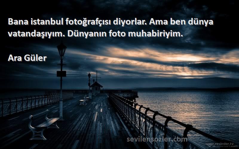 Ara Güler Sözleri 
Bana istanbul fotoğrafçısı diyorlar. Ama ben dünya vatandaşıyım. Dünyanın foto muhabiriyim.