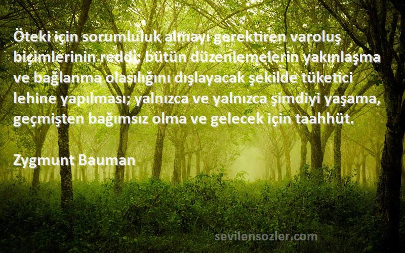 Zygmunt Bauman Sözleri 
Öteki için sorumluluk almayı gerektiren varoluş biçimlerinin reddi; bütün düzenlemelerin yakınlaşma ve bağlanma olasılığını dışlayacak şekilde tüketici lehine yapılması; yalnızca ve yalnızca şimdiyi yaşama, geçmişten bağımsız olma ve gelecek için taahhüt.