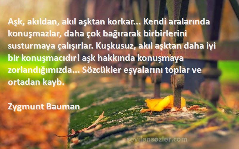 Zygmunt Bauman Sözleri 
Aşk, akıldan, akıl aşktan korkar... Kendi aralarında konuşmazlar, daha çok bağırarak birbirlerini susturmaya çalışırlar. Kuşkusuz, akıl aşktan daha iyi bir konuşmacıdır! aşk hakkında konuşmaya zorlandığımızda... Sözcükler eşyalarını toplar ve ortadan kayb.