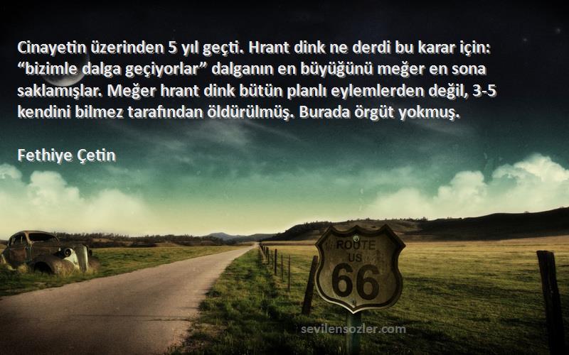 Fethiye Çetin Sözleri 
Cinayetin üzerinden 5 yıl geçti. Hrant dink ne derdi bu karar için: “bizimle dalga geçiyorlar” dalganın en büyüğünü meğer en sona saklamışlar. Meğer hrant dink bütün planlı eylemlerden değil, 3-5 kendini bilmez tarafından öldürülmüş. Burada örgüt yokmuş.