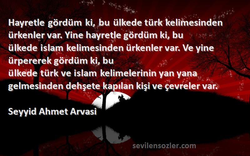 Seyyid Ahmet Arvasi Sözleri 
Hayretle gördüm ki, bu ülkede türk kelimesinden ürkenler var. Yine hayretle gördüm ki, bu ülkede islam kelimesinden ürkenler var. Ve yine ürpererek gördüm ki, bu ülkede türk ve islam kelimelerinin yan yana gelmesinden dehşete kapılan kişi ve çevreler var.