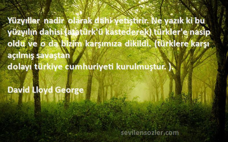 David Lloyd George Sözleri 
Yüzyıllar nadir olarak dahi yetiştirir. Ne yazık ki bu yüzyılın dahisi (atatürk'ü kastederek) türkler'e nasip oldu ve o da bizim karşımıza dikildi. (türklere karşı açılmış savaştan dolayı türkiye cumhuriyeti kurulmuştur. ).