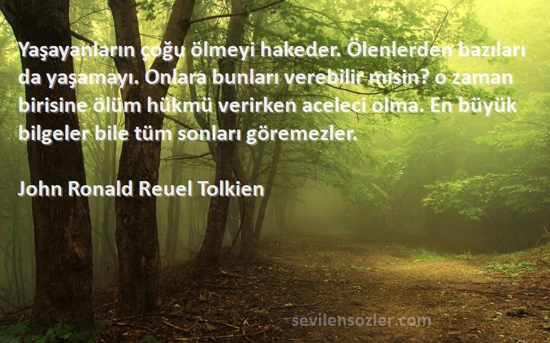 John Ronald Reuel Tolkien Sözleri 
Yaşayanların çoğu ölmeyi hakeder. Ölenlerden bazıları da yaşamayı. Onlara bunları verebilir misin? o zaman birisine ölüm hükmü verirken aceleci olma. En büyük bilgeler bile tüm sonları göremezler.