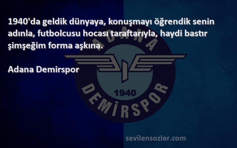 Adana Demirspor Sözleri 
1940'da geldik dünyaya, konuşmayı öğrendik senin adınla, futbolcusu hocası taraftarıyla, haydi bastır şimşeğim forma aşkına.