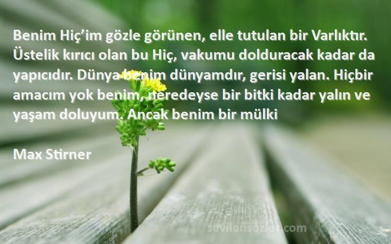 Max Stirner Sözleri 
Benim Hiç’im gözle görünen, elle tutulan bir Varlıktır. Üstelik kırıcı olan bu Hiç, vakumu dolduracak kadar da yapıcıdır. Dünya benim dünyamdır, gerisi yalan. Hiçbir amacım yok benim, neredeyse bir bitki kadar yalın ve yaşam doluyum. Ancak benim bir mülki