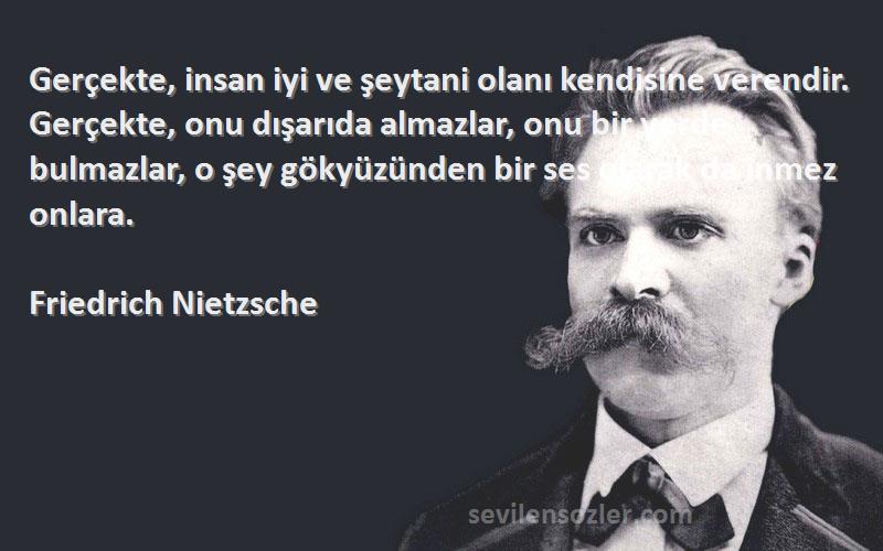 Friedrich Nietzsche Sözleri 
Gerçekte, insan iyi ve şeytani olanı kendisine verendir. Gerçekte, onu dışarıda almazlar, onu bir yerde bulmazlar, o şey gökyüzünden bir ses olarak da inmez onlara.

