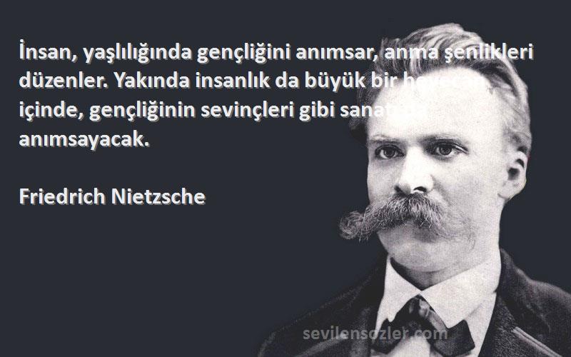 Friedrich Nietzsche Sözleri 
İnsan, yaşlılığında gençliğini anımsar, anma şenlikleri düzenler. Yakında insanlık da büyük bir heyecan içinde, gençliğinin sevinçleri gibi sanatı da anımsayacak.
