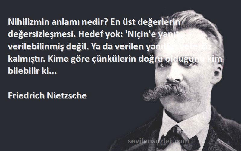 Friedrich Nietzsche Sözleri 
Nihilizmin anlamı nedir? En üst değerlerin değersizleşmesi. Hedef yok: 'Niçin'e yanıt verilebilinmiş değil. Ya da verilen yanıtlar yetersiz kalmıştır. Kime göre çünkülerin doğru olduğunu kim bilebilir ki...
