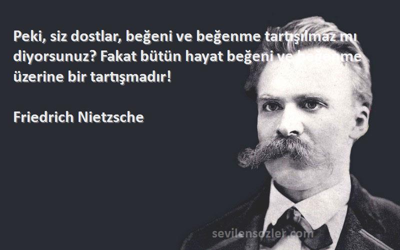 Friedrich Nietzsche Sözleri 
Peki, siz dostlar, beğeni ve beğenme tartışılmaz mı diyorsunuz? Fakat bütün hayat beğeni ve beğenme üzerine bir tartışmadır!
