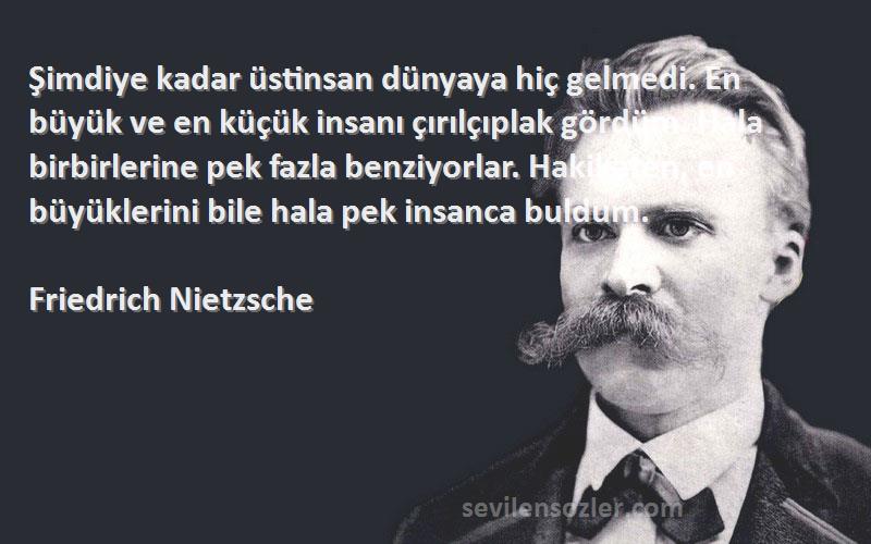 Friedrich Nietzsche Sözleri 
Şimdiye kadar üstinsan dünyaya hiç gelmedi. En büyük ve en küçük insanı çırılçıplak gördüm. Hala birbirlerine pek fazla benziyorlar. Hakikaten, en büyüklerini bile hala pek insanca buldum.
