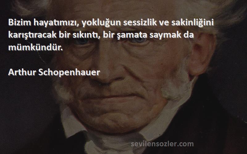Arthur Schopenhauer Sözleri 
Bizim hayatımızı, yokluğun sessizlik ve sakinliğini karıştıracak bir sıkıntı, bir şamata saymak da mümkündür.

