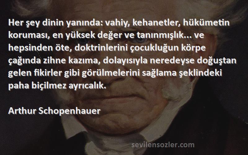 Arthur Schopenhauer Sözleri 
Her şey dinin yanında: vahiy, kehanetler, hükümetin koruması, en yüksek değer ve tanınmışlık... ve hepsinden öte, doktrinlerini çocukluğun körpe çağında zihne kazıma, dolayısıyla neredeyse doğuştan gelen fikirler gibi görülmelerini sağlama şeklindeki paha biçilmez ayrıcalık.
