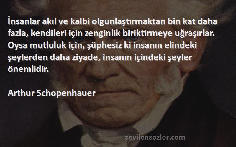 Arthur Schopenhauer Sözleri 
İnsanlar akıl ve kalbi olgunlaştırmaktan bin kat daha fazla, kendileri için zenginlik biriktirmeye uğraşırlar. Oysa mutluluk için, şüphesiz ki insanın elindeki şeylerden daha ziyade, insanın içindeki şeyler önemlidir.
