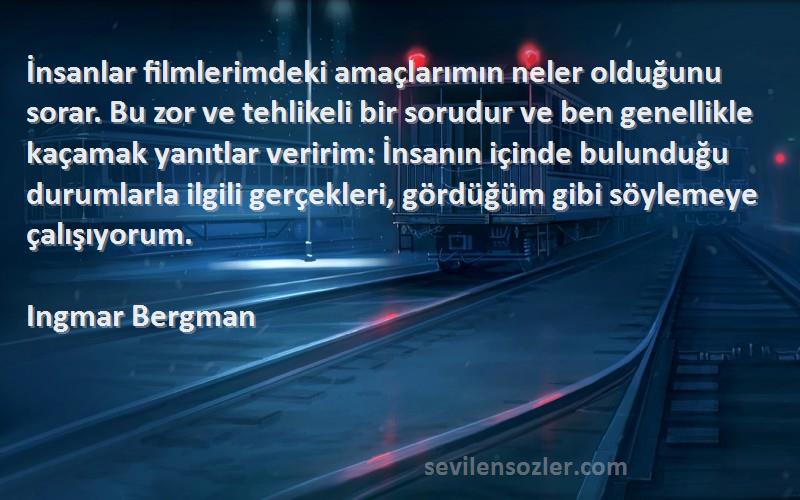 Ingmar Bergman Sözleri 
İnsanlar filmlerimdeki amaçlarımın neler olduğunu sorar. Bu zor ve tehlikeli bir sorudur ve ben genellikle kaçamak yanıtlar veririm: İnsanın içinde bulunduğu durumlarla ilgili gerçekleri, gördüğüm gibi söylemeye çalışıyorum.

