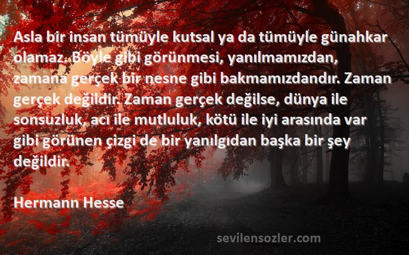 Hermann Hesse Sözleri 
Asla bir insan tümüyle kutsal ya da tümüyle günahkar olamaz. Böyle gibi görünmesi, yanılmamızdan, zamana gerçek bir nesne gibi bakmamızdandır. Zaman gerçek değildir. Zaman gerçek değilse, dünya ile sonsuzluk, acı ile mutluluk, kötü ile iyi arasında var gibi görünen çizgi de bir yanılgıdan başka bir şey değildir.
