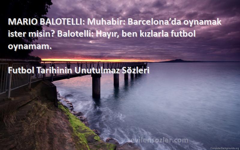 Futbol Tarihinin Unutulmaz  Sözleri 
MARIO BALOTELLI: Muhabir: Barcelona’da oynamak ister misin? Balotelli: Hayır, ben kızlarla futbol oynamam.
