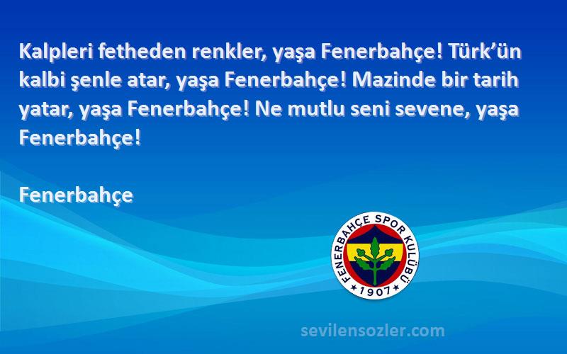 Fenerbahçe Sözleri 
Kalpleri fetheden renkler, yaşa Fenerbahçe! Türk’ün kalbi şenle atar, yaşa Fenerbahçe! Mazinde bir tarih yatar, yaşa Fenerbahçe! Ne mutlu seni sevene, yaşa Fenerbahçe!
