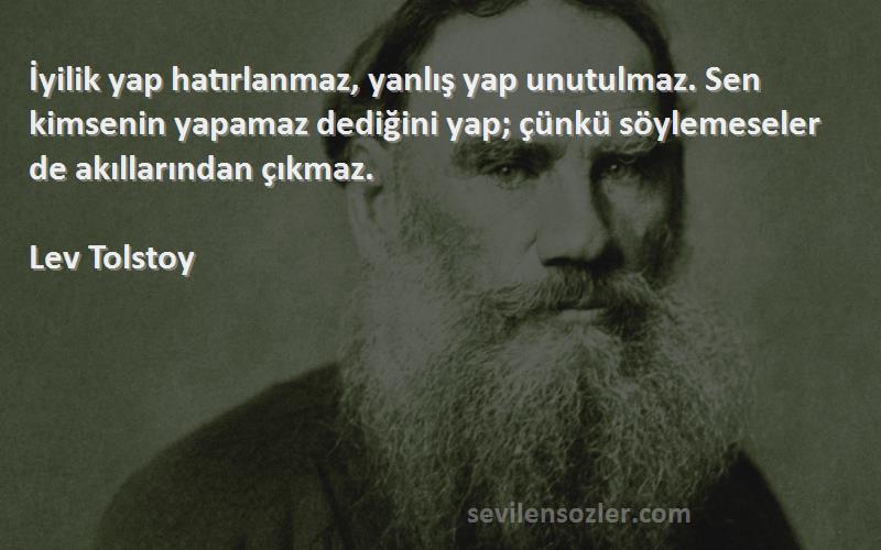 Lev Tolstoy Sözleri 
İyilik yap hatırlanmaz, yanlış yap unutulmaz. Sen kimsenin yapamaz dediğini yap; çünkü söylemeseler de akıllarından çıkmaz.