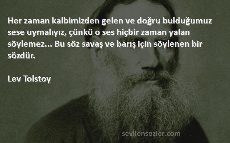 Lev Tolstoy Sözleri 
Her zaman kalbimizden gelen ve doğru bulduğumuz sese uymalıyız, çünkü o ses hiçbir zaman yalan söylemez... Bu söz savaş ve barış için söylenen bir sözdür.