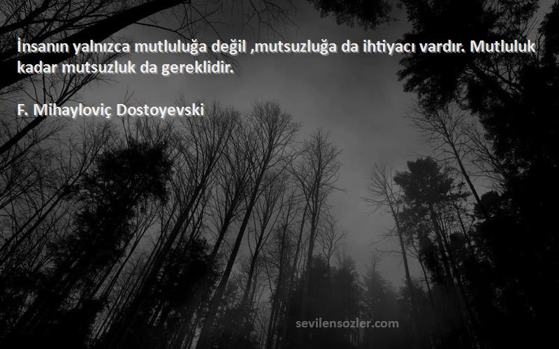 F. Mihayloviç Dostoyevski Sözleri 
İnsanın yalnızca mutluluğa değil ,mutsuzluğa da ihtiyacı vardır. Mutluluk kadar mutsuzluk da gereklidir.