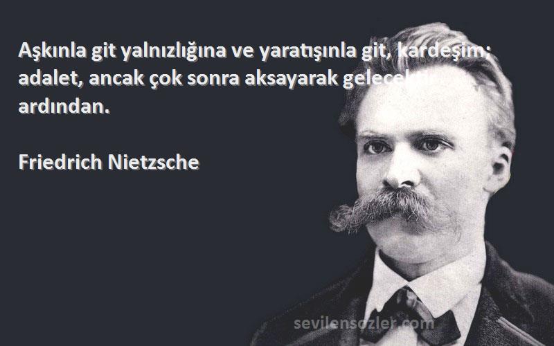Friedrich Nietzsche Sözleri 
Aşkınla git yalnızlığına ve yaratışınla git, kardeşim; adalet, ancak çok sonra aksayarak gelecektir ardından.