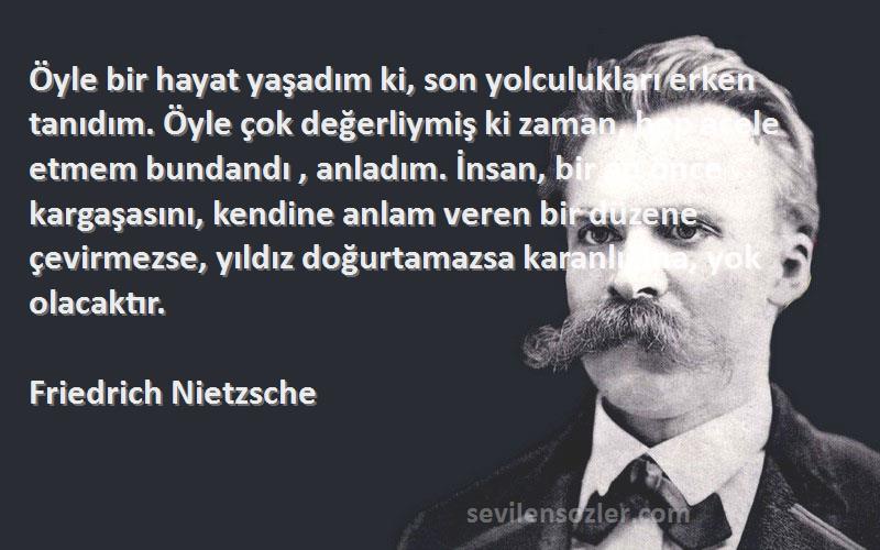 Friedrich Nietzsche Sözleri 
Öyle bir hayat yaşadım ki, son yolculukları erken tanıdım. Öyle çok değerliymiş ki zaman, hep acele etmem bundandı , anladım. İnsan, bir an önce kargaşasını, kendine anlam veren bir düzene çevirmezse, yıldız doğurtamazsa karanlığına, yok olacaktır.