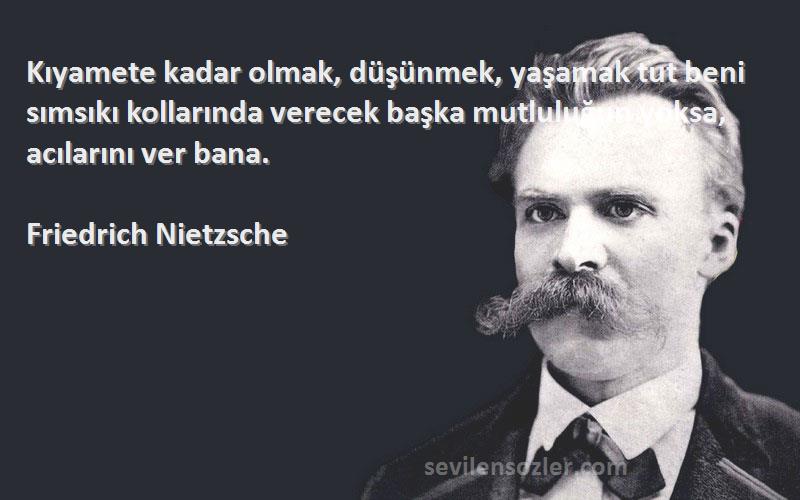 Friedrich Nietzsche Sözleri 
Kıyamete kadar olmak, düşünmek, yaşamak tut beni sımsıkı kollarında verecek başka mutluluğun yoksa, acılarını ver bana.