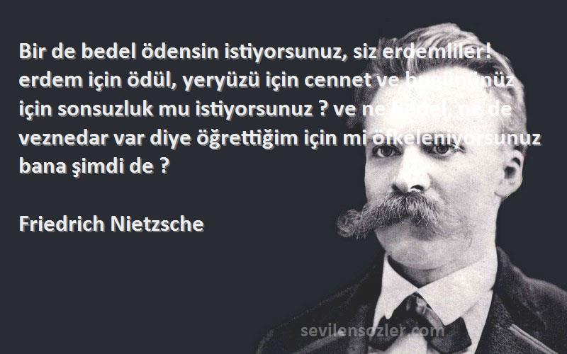 Friedrich Nietzsche Sözleri 
Bir de bedel ödensin istiyorsunuz, siz erdemliler! erdem için ödül, yeryüzü için cennet ve bugününüz için sonsuzluk mu istiyorsunuz ? ve ne bedel, ne de veznedar var diye öğrettiğim için mi öfkeleniyorsunuz bana şimdi de ?