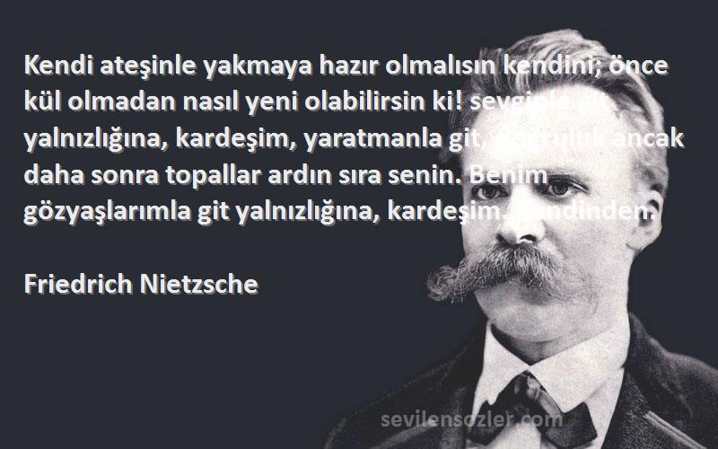 Friedrich Nietzsche Sözleri 
Kendi ateşinle yakmaya hazır olmalısın kendini; önce kül olmadan nasıl yeni olabilirsin ki! sevginle git yalnızlığına, kardeşim, yaratmanla git, doğruluk ancak daha sonra topallar ardın sıra senin. Benim gözyaşlarımla git yalnızlığına, kardeşim. Kendinden.